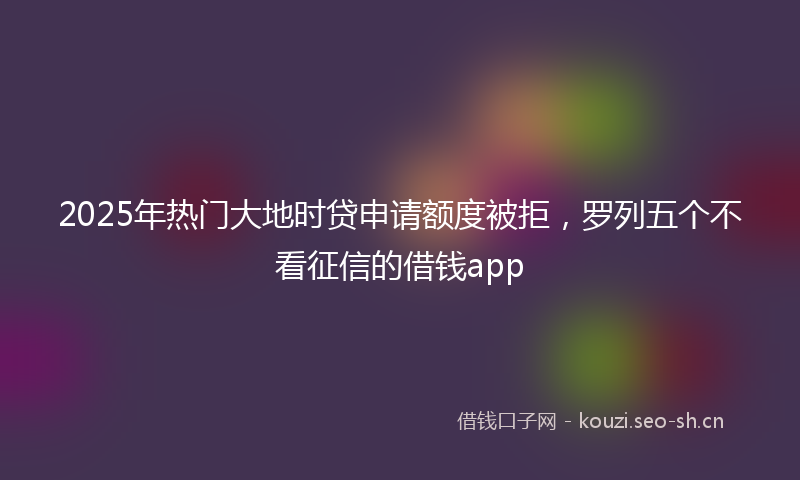 2025年热门大地时贷申请额度被拒，罗列五个不看征信的借钱app