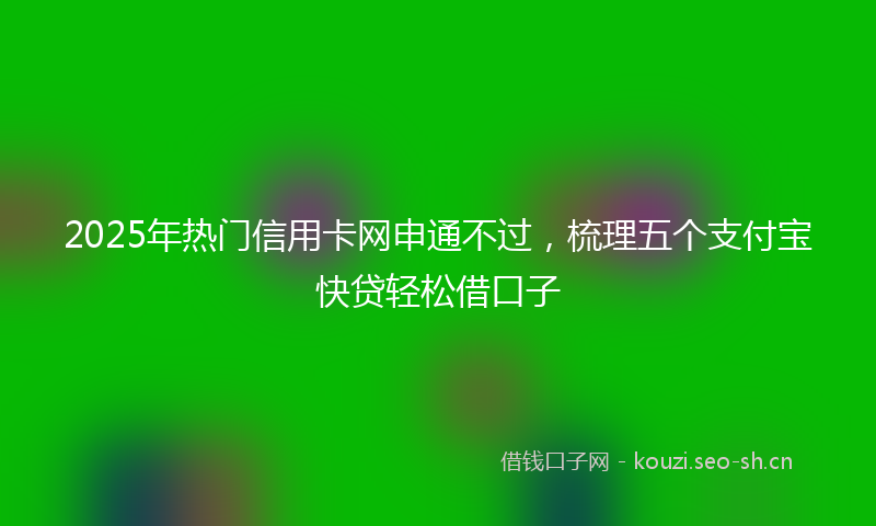 2025年热门信用卡网申通不过，梳理五个支付宝快贷轻松借口子