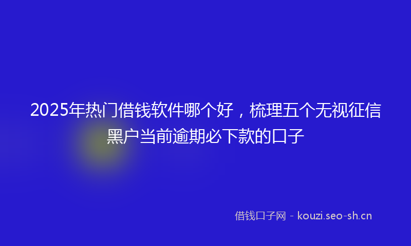 2025年热门借钱软件哪个好，梳理五个无视征信黑户当前逾期必下款的口子
