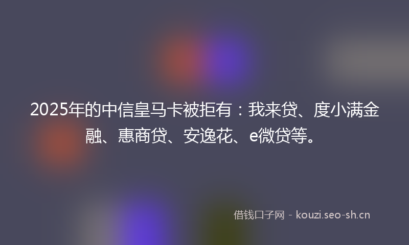 2025年的中信皇马卡被拒有：我来贷、度小满金融、惠商贷、安逸花、e微贷等。