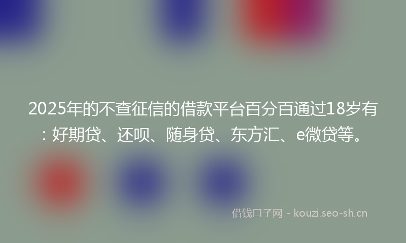 2025年的不查征信的借款平台百分百通过18岁有：好期贷、还呗、随身贷、东方汇、e微贷等。