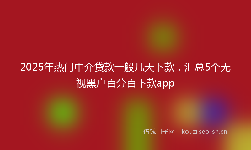 2025年热门中介贷款一般几天下款，汇总5个无视黑户百分百下款app