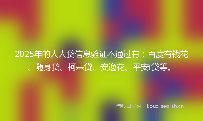 2025年的人人贷信息验证不通过有：百度有钱花、随身贷、柯基贷、安逸花、平安i贷等。