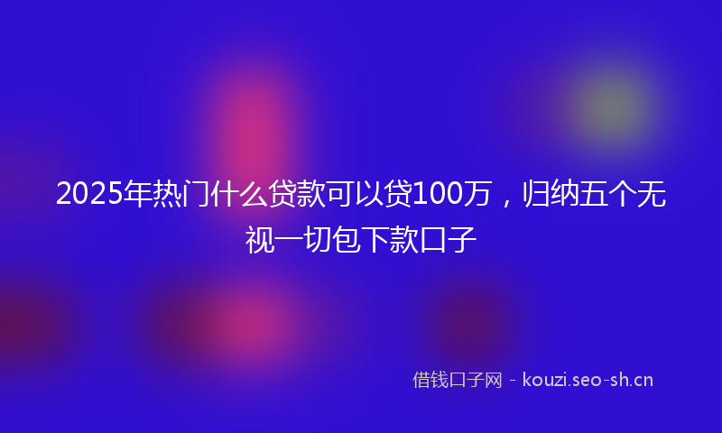 2025年热门什么贷款可以贷100万，归纳五个无视一切包下款口子