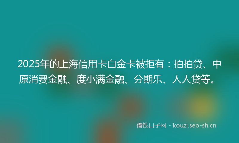 2025年的上海信用卡白金卡被拒有：拍拍贷、中原消费金融、度小满金融、分期乐、人人贷等。
