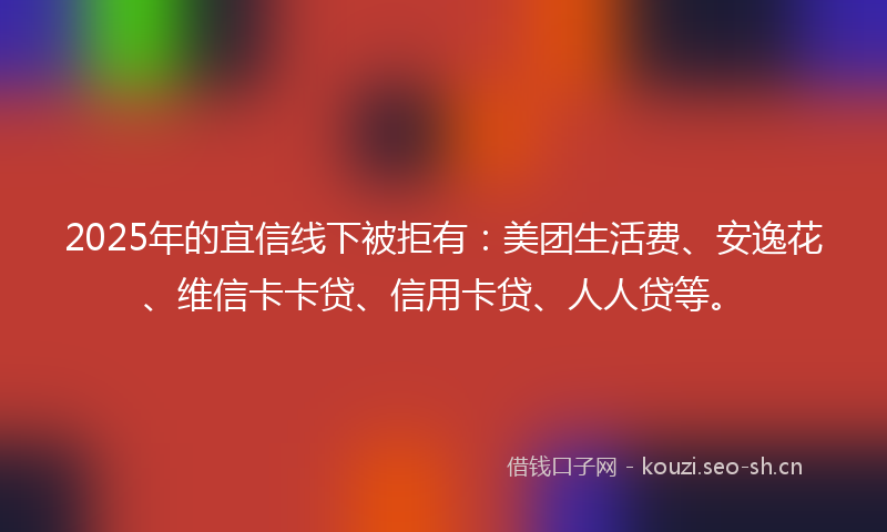 2025年的宜信线下被拒有：美团生活费、安逸花、维信卡卡贷、信用卡贷、人人贷等。