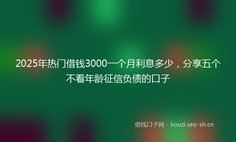 2025年热门借钱3000一个月利息多少，分享五个不看年龄征信负债的口子