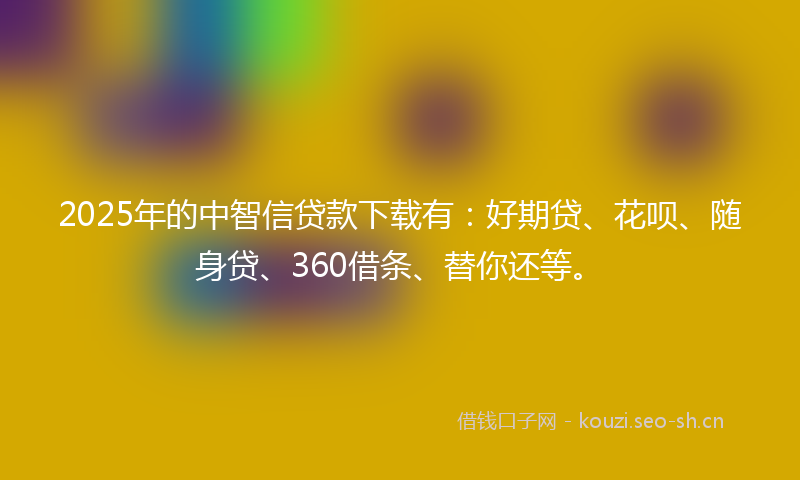 2025年的中智信贷款下载有：好期贷、花呗、随身贷、360借条、替你还等。