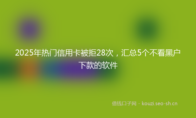 2025年热门信用卡被拒28次，汇总5个不看黑户下款的软件