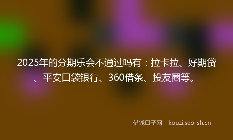 2025年的分期乐会不通过吗有：拉卡拉、好期贷、平安口袋银行、360借条、投友圈等。