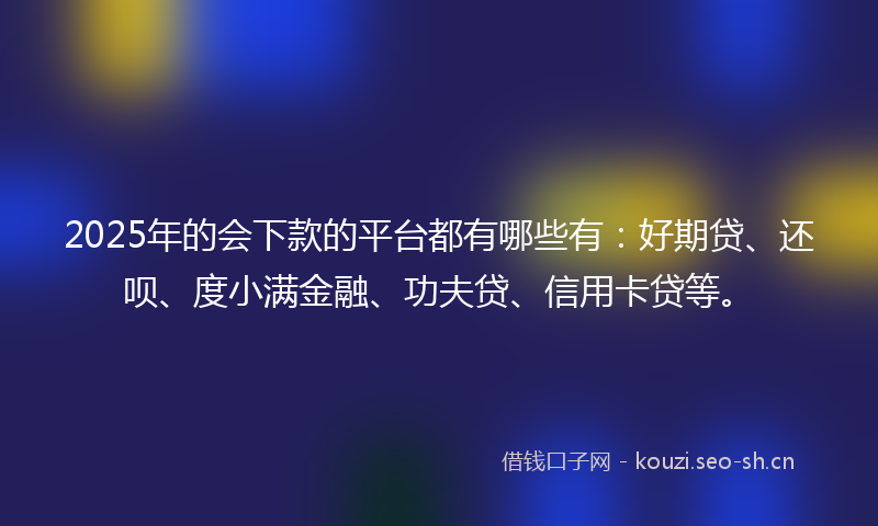 2025年的会下款的平台都有哪些有：好期贷、还呗、度小满金融、功夫贷、信用卡贷等。
