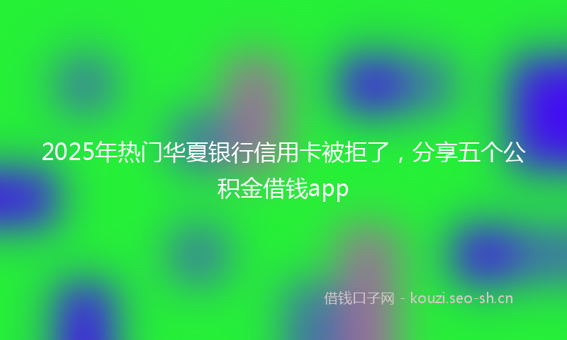 2025年热门华夏银行信用卡被拒了，分享五个公积金借钱app