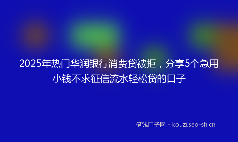 2025年热门华润银行消费贷被拒，分享5个急用小钱不求征信流水轻松贷的口子