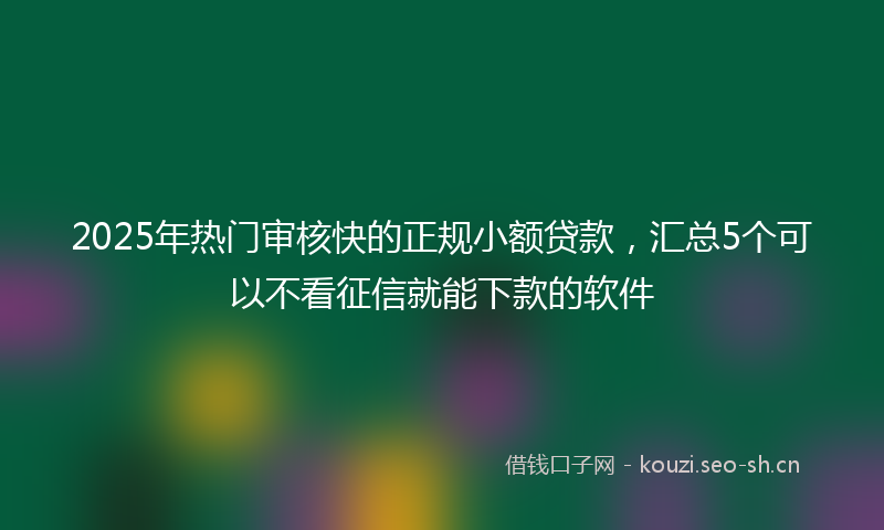2025年热门审核快的正规小额贷款，汇总5个可以不看征信就能下款的软件
