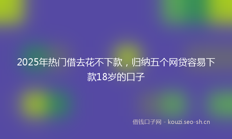 2025年热门借去花不下款，归纳五个网贷容易下款18岁的口子