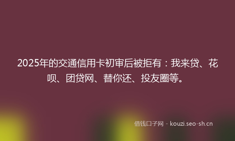 2025年的交通信用卡初审后被拒有：我来贷、花呗、团贷网、替你还、投友圈等。