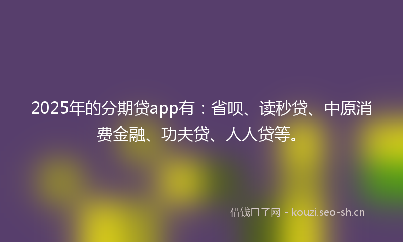 2025年的分期贷app有:省呗、读秒贷、中原消费金融、功夫贷、人人贷等。