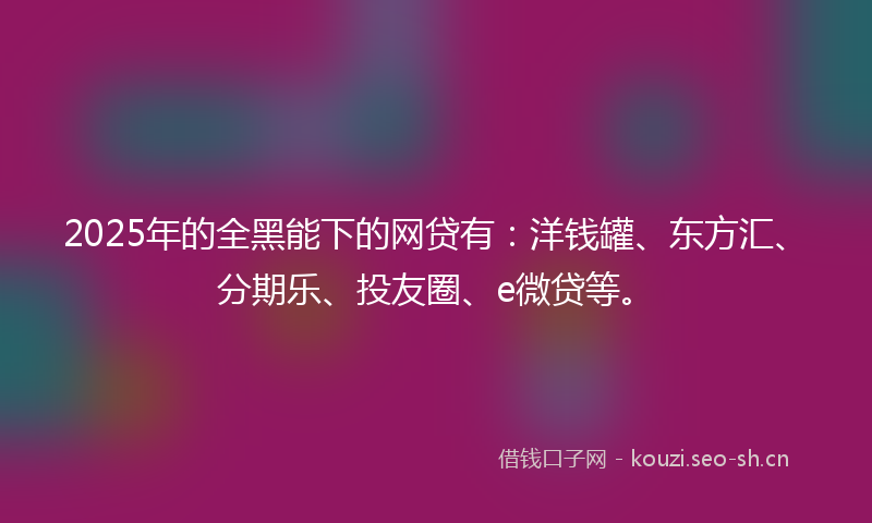 2025年的全黑能下的网贷有：洋钱罐、东方汇、分期乐、投友圈、e微贷等。