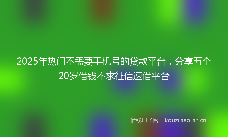 2025年热门不需要手机号的贷款平台，分享五个20岁借钱不求征信速借平台