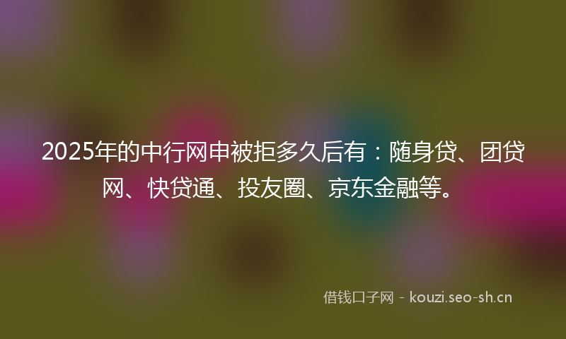 2025年的中行网申被拒多久后有：随身贷、团贷网、快贷通、投友圈、京东金融等。