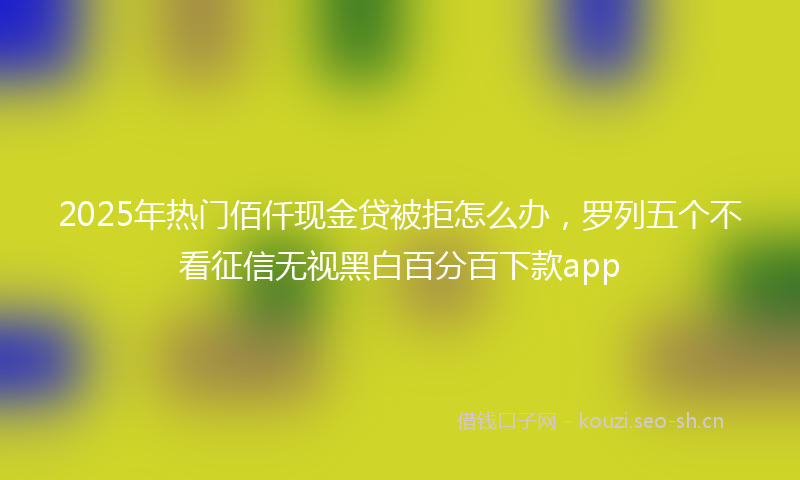 2025年热门佰仟现金贷被拒怎么办，罗列五个不看征信无视黑白百分百下款app