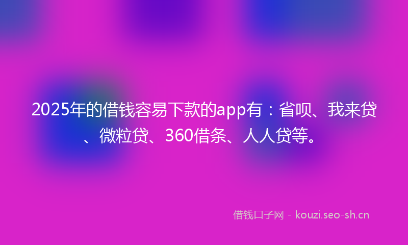 2025年的借钱容易下款的app有：省呗、我来贷、微粒贷、360借条、人人贷等。