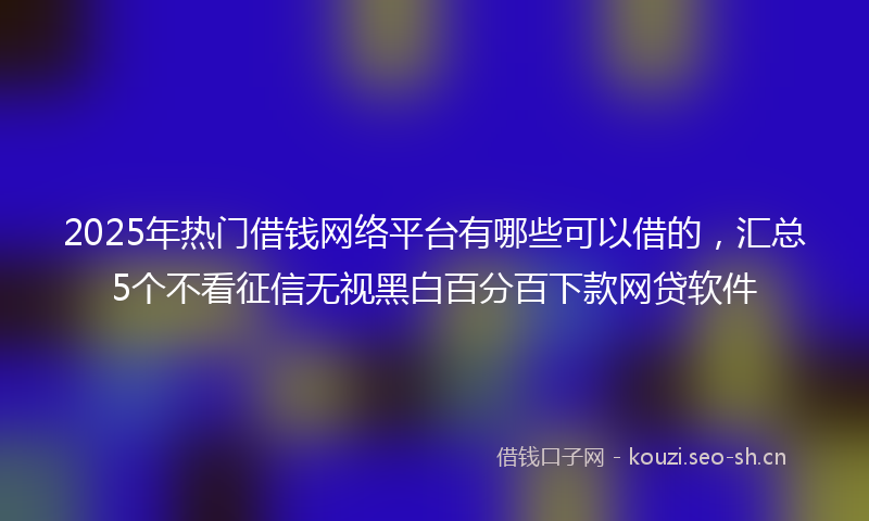 2025年热门借钱网络平台有哪些可以借的，汇总5个不看征信无视黑白百分百下款网贷软件
