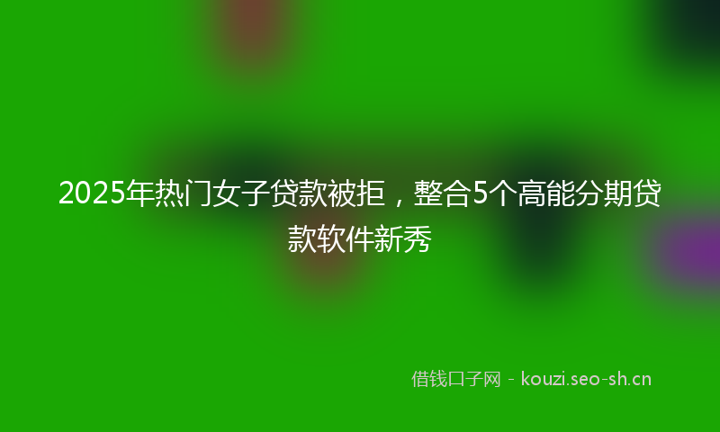 2025年热门女子贷款被拒,整合5个高能分期贷款软件新秀