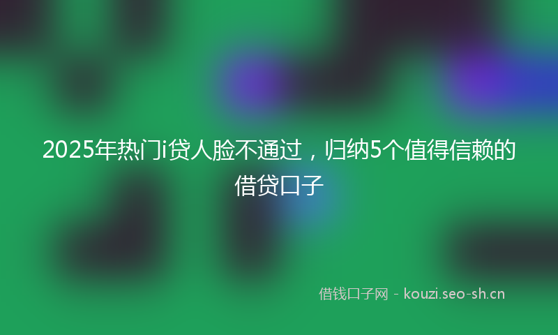 2025年热门i贷人脸不通过，归纳5个值得信赖的借贷口子