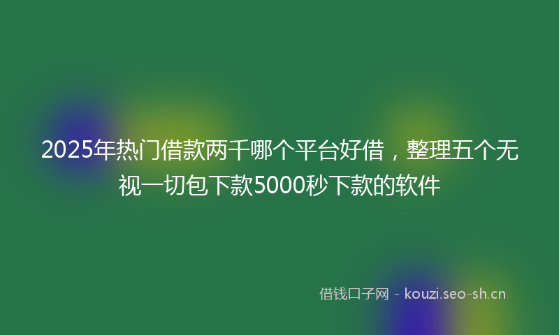 2025年热门借款两千哪个平台好借，整理五个无视一切包下款5000秒下款的软件