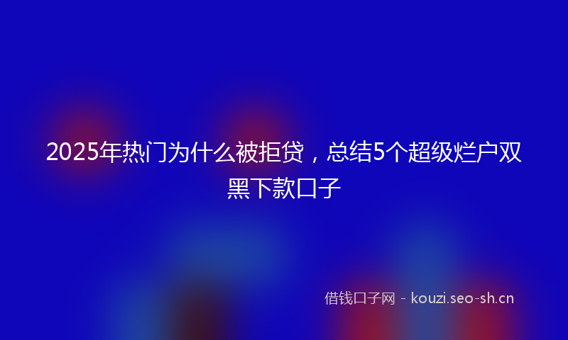 2025年热门为什么被拒贷，总结5个超级烂户双黑下款口子