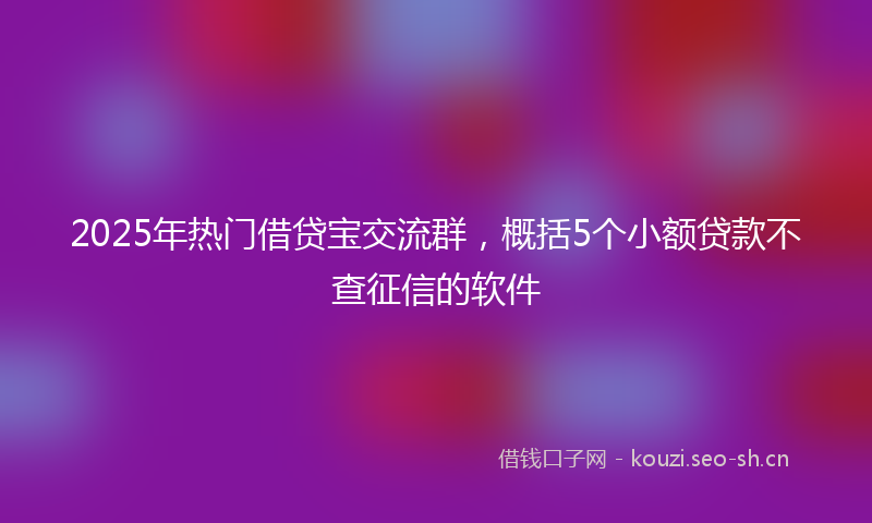 2025年热门借贷宝交流群，概括5个小额贷款不查征信的软件