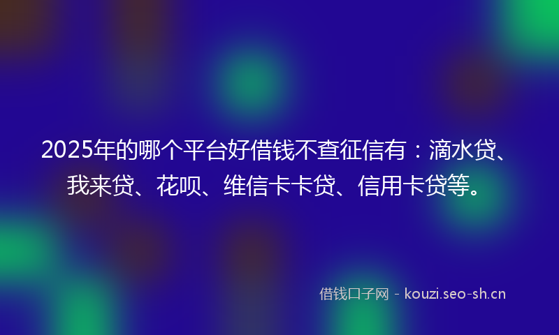 2025年的哪个平台好借钱不查征信有：滴水贷、我来贷、花呗、维信卡卡贷、信用卡贷等。