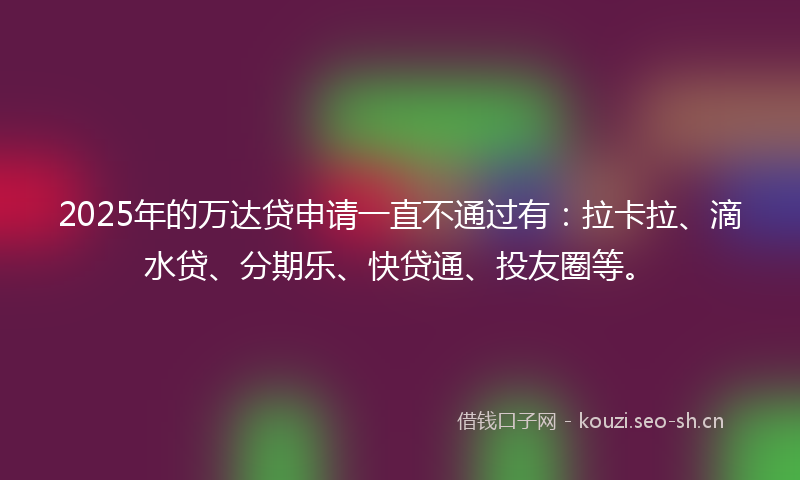 2025年的万达贷申请一直不通过有：拉卡拉、滴水贷、分期乐、快贷通、投友圈等。