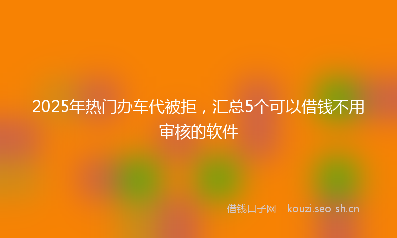 2025年热门办车代被拒,汇总5个可以借钱不用审核的软件
