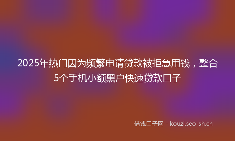 2025年热门因为频繁申请贷款被拒急用钱，整合5个手机小额黑户快速贷款口子