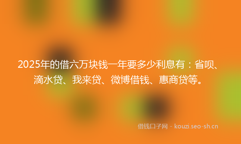 2025年的借六万块钱一年要多少利息有：省呗、滴水贷、我来贷、微博借钱、惠商贷等。