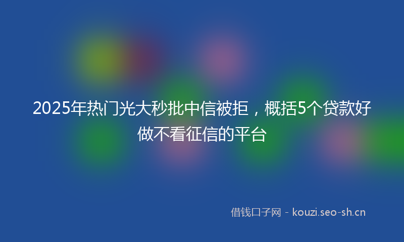 2025年热门光大秒批中信被拒，概括5个贷款好做不看征信的平台