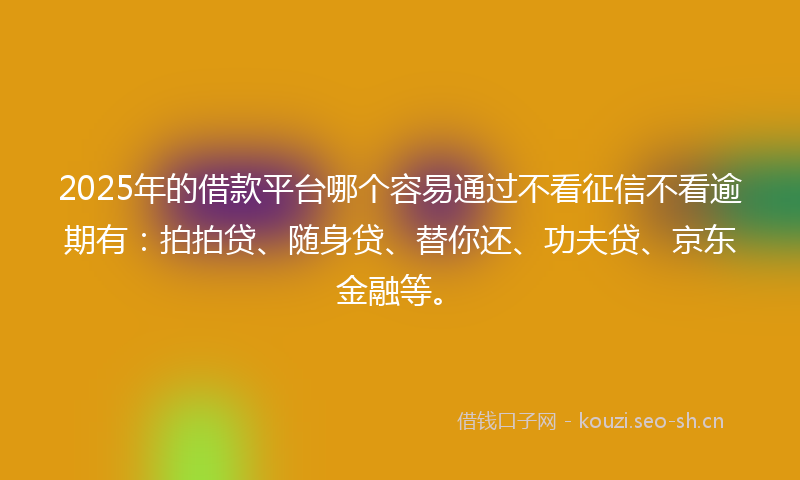 2025年的借款平台哪个容易通过不看征信不看逾期有：拍拍贷、随身贷、替你还、功夫贷、京东金融等。