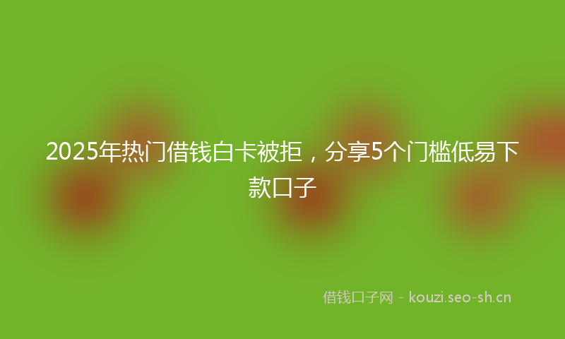 2025年热门借钱白卡被拒，分享5个门槛低易下款口子