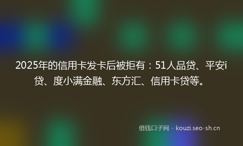 2025年的信用卡发卡后被拒有：51人品贷、平安i贷、度小满金融、东方汇、信用卡贷等。