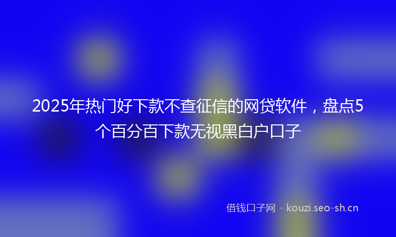 2025年热门好下款不查征信的网贷软件，盘点5个百分百下款无视黑白户口子