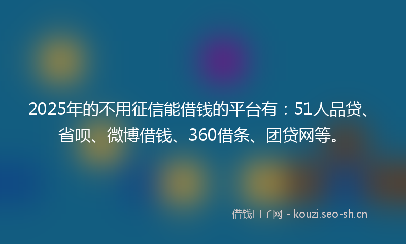 2025年的不用征信能借钱的平台有：51人品贷、省呗、微博借钱、360借条、团贷网等。