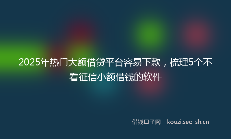 2025年热门大额借贷平台容易下款，梳理5个不看征信小额借钱的软件