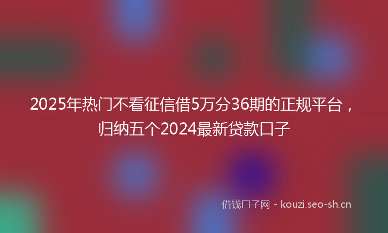 2025年热门不看征信借5万分36期的正规平台，归纳五个2024最新贷款口子