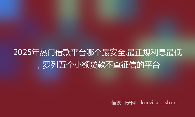 2025年热门借款平台哪个最安全,最正规利息最低，罗列五个小额贷款不查征信的平台