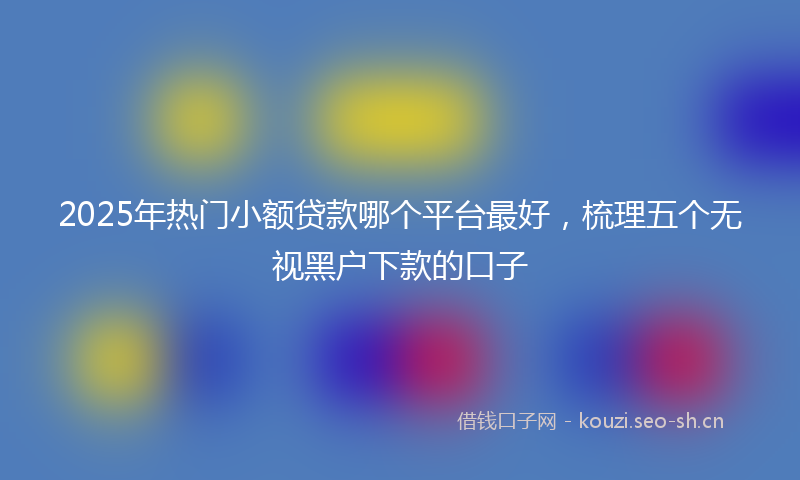 2025年热门小额贷款哪个平台最好，梳理五个无视黑户下款的口子