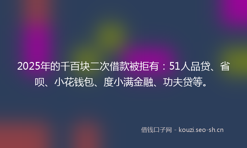 2025年的千百块二次借款被拒有：51人品贷、省呗、小花钱包、度小满金融、功夫贷等。