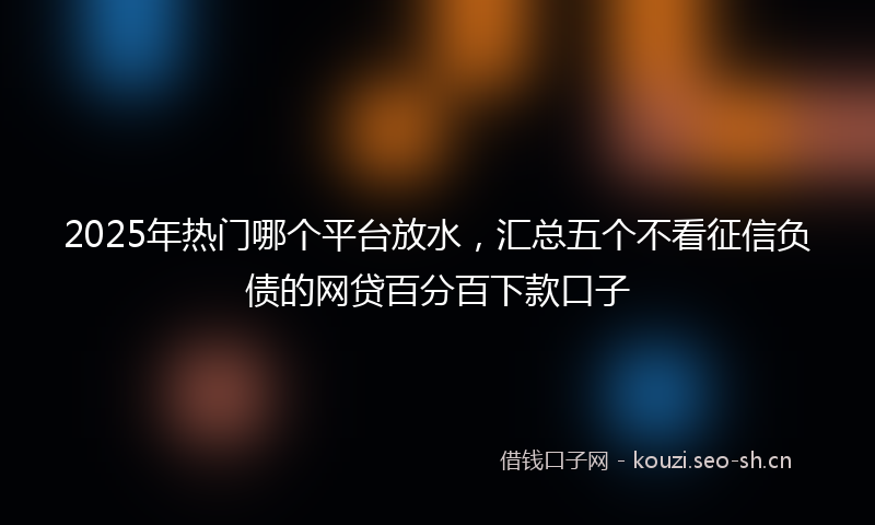 2025年热门哪个平台放水，汇总五个不看征信负债的网贷百分百下款口子