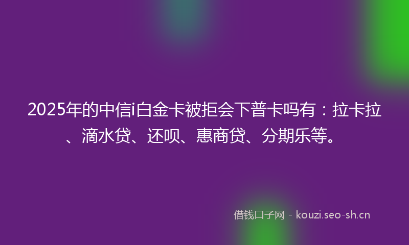 2025年的中信i白金卡被拒会下普卡吗有：拉卡拉、滴水贷、还呗、惠商贷、分期乐等。